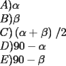 TEX: % MathType!MTEF!2!1!+-<br />% feqaeaartrvr0aaatCvAUfeBSjuyZL2yd9gzLbvyNv2CaerbuLwBLn<br />% hiov2DGi1BTfMBaeXatLxBI9gBaebbnrfifHhDYfgasaacH8srps0l<br />% bbf9q8WrFfeuY-Hhbbf9v8qqaqFr0xc9pk0xbba9q8WqFfea0-yr0R<br />% Yxir-Jbba9q8aq0-yq-He9q8qqQ8frFve9Fve9Ff0dmeaabaqaciGa<br />% caGaaeqabaaaamaaaOabaeqabaGaamyqaiaacMcacqaHXoqyaeaaca<br />% WGcbGaaiykaiabek7aIbqaaiaadoeacaGGPaWaaeqaaeaacqaHXoqy<br />% cqGHRaWkdaqacaqaaiabek7aIbGaayzkaaaacaGLOaaacaGGVaGaaG<br />% OmaaqaaiaadseacaGGPaGaaGyoaiaaicdacaGG6cGaeyOeI0IaeqyS<br />% degabaGaamyraiaacMcacaaI5aGaaGimaiaacQlacqGHsislcqaHYo<br />% Gyaaaa!4DE6!<br />\[<br />\begin{array}{l}<br /> A)\alpha  \\ <br /> B)\beta  \\ <br /> C)\left( {\alpha  + \left. \beta  \right)} \right./2 \\ <br /> D)90 - \alpha  \\ <br /> E)90 - \beta  \\ <br /> \end{array}<br />\]