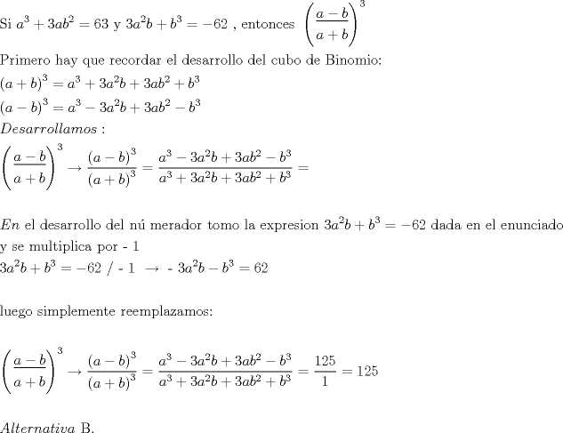 TEX: $\begin{gathered}<br />  {\text{Si     }}a^3  + 3ab^2  = 63{\text{       y      3}}a^2 b + b^3  =  - 62{\text{ }}{\text{, entonces }}\left( \begin{gathered}<br />  \underline {a - b}  \hfill \\<br />  a + b \hfill \\ <br />\end{gathered}  \right)^3  \hfill \\<br />  {\text{Primero hay que recordar el desarrollo del cubo de Binomio:}} \hfill \\<br />  \left( {a + b} \right)^3  = a^3  + 3a^2 b + 3ab^2  + b^3  \hfill \\<br />  \left( {a - b} \right)^3  = a^3  - 3a^2 b + 3ab^2  - b^3  \hfill \\<br />  Desarrollamos: \hfill \\<br />  \left( \begin{gathered}<br />  \underline {a - b}  \hfill \\<br />  a + b \hfill \\ <br />\end{gathered}  \right)^3 \xrightarrow[{}]{{}}\frac{{\left( {a - b} \right)^3 }}<br />{{\left( {a + b} \right)^3 }} = \frac{{a^3  - 3a^2 b + 3ab^2  - b^3 }}<br />{{a^3  + 3a^2 b + 3ab^2  + b^3 }} =  \hfill \\<br />   \hfill \\<br />  En{\text{ el desarrollo del n\'u merador tomo la expresion 3}}a^2 b + b^3  =  - 62{\text{ dada en el enunciado }} \hfill \\<br />  {\text{y se multiplica por  - 1}} \hfill \\<br />  {\text{3}}a^2 b + b^3  =  - 62{\text{   /  - 1   }}\xrightarrow{{}}{\text{     - 3}}a^2 b - b^3  = 62 \hfill \\<br />   \hfill \\<br />  {\text{luego simplemente reemplazamos:}} \hfill \\<br />   \hfill \\<br />  \left( \begin{gathered}<br />  \underline {a - b}  \hfill \\<br />  a + b \hfill \\ <br />\end{gathered}  \right)^3 \xrightarrow[{}]{{}}\frac{{\left( {a - b} \right)^3 }}<br />{{\left( {a + b} \right)^3 }} = \frac{{a^3  - 3a^2 b + 3ab^2  - b^3 }}<br />{{a^3  + 3a^2 b + 3ab^2  + b^3 }} = \frac{{125}}<br />{1} = 125 \hfill \\<br />   \hfill \\<br />  Alternativa{\text{ B}}{\text{.}} \hfill \\ <br />\end{gathered} $<br />