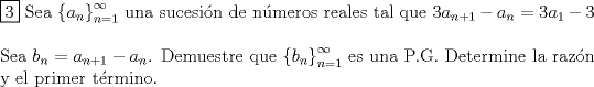 TEX: \noindent $\boxed{3}$ Sea $ \left\{ {a_n } \right\}_{n=1}^\infty$ una sucesi\'on de n\'umeros reales tal que $3a_{n+1} - a_n = 3a_1 - 3$ \\<br />$ $ \\<br />Sea $b_n = a_{n+1} - a_n$. Demuestre que $ \left\{ {b_n } \right\}_{n=1}^\infty$ es una P.G. Determine la raz\'on y el primer t\'ermino.\\<br />