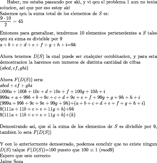 TEX: Haber, me estaba paseando por aki, y vi qeu el problema 1 aun no tenia solucion, asi que por eso estoy aki\\<br />Sabemos qeu la suma total de los elementos de $S$ es:\\<br />$\displaystyle \frac{9 \cdot 10}{2}$ = 45\\<br />\\<br />Entonces para generalizar, tendremos 10 elementos pertenecientes a $S$ tales qeu su suma es divisible por 9\\<br />$a+b+c+d+e+f+g+h+i$=9$k$\\<br />\\<br />Ahora tenemos $D$($S$) la cual puede ser cualquier combinacion, y para esta demostracion la haremos con numeros de distinta cantidad de cifras\\<br />($abcd,ef,ghi$)\\<br />\\<br />Ahora $F$($D$($S$)) sera:\\<br />$abcd+ef+ghi$\\<br />$1000a+100b+10c+d+10e+f+100g+10h+i$\\<br />$999a+a+99b+b+9c+c+d+9e+e+f+99g+g+9h+h+i$\\<br />($999a+99b+9c+9e+99g+9h$)+($a+b+c+d+e+f+g+h+i$)\\<br />$9$($111a+11b+c+e+11g+h$)+9$k$\\<br />$9$($111a+11b+c+e+11g+h$)+($k$)\\<br />\\<br />Demostrando asi, que si la suma de los elementos de $S$ es divisible por 9, tambien lo sera $F$($D$($S$))\\<br />\\<br />Y con lo anteriormente demostrado, podemos concluir que no existe ningun $D$($S$) talque $F$($D$($S$))=$100$ puesto que $100$ $\equiv$ 1 ($mod 9$)<br />\\<br />Espero que este correcto\\<br />Jaime Soza\\ 