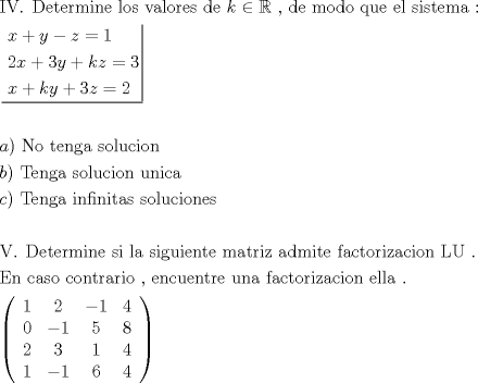 TEX: \[<br />\begin{gathered}<br />  {\text{IV}}{\text{. Determine los valores de  }}k \in \mathbb{R}{\text{ }}{\text{, de modo que el sistema :}} \hfill \\<br />  \left. {\underline {\, <br /> \begin{gathered}<br />  x + y - z = 1 \hfill \\<br />  2x + 3y + kz = 3 \hfill \\<br />  x + ky + 3z = 2 \hfill \\ <br />\end{gathered}  \,}}\! \right|  \hfill \\<br />   \hfill \\<br />  a){\text{ No tenga solucion}} \hfill \\<br />  b){\text{ Tenga solucion unica}} \hfill \\<br />  c){\text{ Tenga infinitas soluciones}} \hfill \\<br />   \hfill \\<br />  {\text{V}}{\text{. Determine si la siguiente matriz admite factorizacion LU }}{\text{.}} \hfill \\<br />  {\text{En caso contrario }}{\text{, encuentre una factorizacion ella }}{\text{.}} \hfill \\<br />  \left( {\begin{array}{*{20}c}<br />   1 & 2 & { - 1} & 4  \\<br />   0 & { - 1} & 5 & 8  \\<br />   2 & 3 & 1 & 4  \\<br />   1 & { - 1} & 6 & 4  \\<br /><br /> \end{array} } \right) \hfill \\ <br />\end{gathered} <br />\]