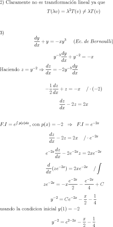 TEX: <br /><br />2) Claramente no es transformacin lineal ya que $$T( \lambda v)=\lambda^2T(v) \neq \lambda T(v)$$\\<br /><br />3) $$\dfrac{dy}{dx}+y=-xy^3   \;\;\;\;\; (Ec.\; de\; Bernoulli)$$<br /><br />     $$ y^{-3}\dfrac{dy}{dx}+y^{-2}=-x   $$<br /><br />Haciendo $z=y^{-2} \Rightarrow  \dfrac{dz}{dx}=-2y^{-3}\dfrac{dy}{dx}$\\<br /><br />$$-\dfrac{1}{2}\dfrac{dz}{dx}+z=-x  \;\;\;\;/ \cdot(-2)$$<br /><br />$$\dfrac{dz}{dx}-2z=2x$$\\<br /><br />$F.I=e^{\int p(x)dx}$, con $p(x)=-2 \;\; \Rightarrow \;\; F.I=e^{-2x}$ <br /><br />$$\dfrac{dz}{dx}-2z=2x\;\;\;\;/ \cdot e^{-2x}$$<br /><br />$$e^{-2x}\dfrac{dz}{dx}-2e^{-2x}z=2xe^{-2x}$$<br /><br />$$\dfrac{d}{dx}(ze^{-2x})=2xe^{-2x}\;\;\;\;/ \int$$<br /><br />$$ze^{-2x}=-x\dfrac{e^{-2x}}{2}-\dfrac{e^{-2x}}{4}+C$$<br /><br />$$y^{-2}= Ce^{-2x}-\dfrac{x}{2}-\dfrac{1}{4}$$<br /><br />usando la condicion inicial $y(1)=-2$<br /><br />$$y^{-2}= e^{2-2x}-\dfrac{x}{2}-\dfrac{1}{4}$$ <br /><br />