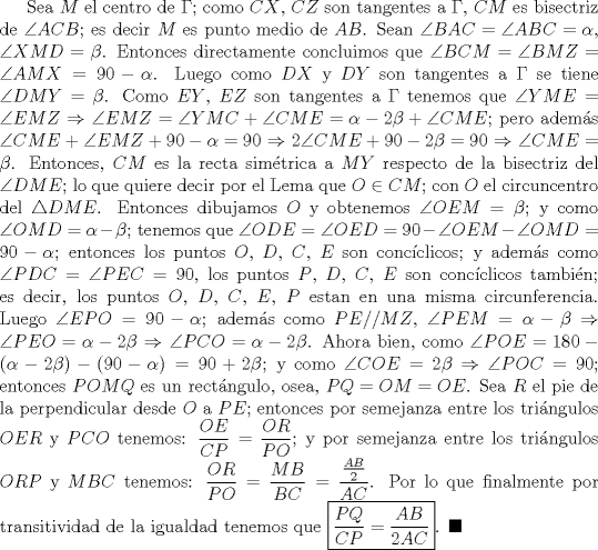 TEX: Sea $M$ el centro de $\Gamma$; como $CX$, $CZ$ son tangentes a $\Gamma$, $CM$ es bisectriz de $\angle ACB$; es decir $M$ es punto medio de $AB$. Sean $\angle BAC=\angle ABC=\alpha$, $\angle XMD =\beta$. Entonces directamente concluimos que $\angle BCM=\angle BMZ=\angle AMX=90-\alpha$. Luego como $DX$ y $DY$ son tangentes a $\Gamma$ se tiene $\angle DMY=\beta$. Como $EY$, $EZ$ son tangentes a $\Gamma$ tenemos que $\angle YME=\angle EMZ$ $\Rightarrow$ $\angle EMZ =\angle YMC+\angle CME=\alpha - 2\beta +\angle CME$; pero adems $\angle CME+\angle EMZ+90-\alpha=90$ $\Rightarrow$ $2\angle CME+90-2\beta=90$ $\Rightarrow$ $\angle CME=\beta$. Entonces, $CM$ es la recta simtrica a $MY$ respecto de la bisectriz del $\angle DME$; lo que quiere decir por el Lema que $O\in CM$; con $O$ el circuncentro del $\triangle DME$. Entonces dibujamos $O$ y obtenemos $\angle OEM=\beta$; y como $\angle OMD=\alpha -\beta$; tenemos que $\angle ODE=\angle OED=90-\angle OEM-\angle OMD=90-\alpha$; entonces los puntos $O$, $D$, $C$, $E$ son concclicos; y adems como $\angle PDC =\angle PEC =90$, los puntos $P$, $D$, $C$, $E$ son concclicos tambin; es decir, los puntos $O$, $D$, $C$, $E$, $P$ estan en una misma circunferencia. Luego $\angle EPO=90-\alpha$; adems como $PE//MZ$, $\angle PEM =\alpha-\beta$ $\Rightarrow$ $\angle PEO=\alpha-2\beta$ $\Rightarrow$ $\angle PCO=\alpha-2\beta$. Ahora bien, como $\angle POE=180-(\alpha-2\beta)-(90-\alpha)=90+2\beta$; y como $\angle COE=2\beta$ $\Rightarrow$ $\angle POC=90$; entonces $POMQ$ es un rectngulo, osea, $PQ=OM=OE$. Sea $R$ el pie de la perpendicular desde $O$ a $PE$; entonces por semejanza entre los tringulos $OER$ y $PCO$ tenemos: $\dfrac{OE}{CP}=\dfrac{OR}{PO}$; y por semejanza entre los tringulos $ORP$ y $MBC$ tenemos: $\dfrac{OR}{PO}=\dfrac{MB}{BC}=\dfrac{\frac{AB}{2}}{AC}$. Por lo que finalmente por transitividad de la igualdad tenemos que $\boxed{\dfrac{PQ}{CP}=\dfrac{AB}{2AC}}$. $\blacksquare$