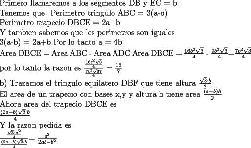 TEX: Primero llamaremos a los segmentos DB y EC = b<br /><br />Tenemos que:<br />Perimetro tringulo ABC = 3(a-b)<br /><br />Perimetro trapecio DBCE = 2a+b<br /><br />Y tambien sabemos que los perimetros son iguales<br /><br />3(a-b) = 2a+b<br />Por lo tanto<br />a = 4b<br /><br />Area DBCE = Area ABC - Area ADC<br />Area DBCE = $\frac{16b^2\sqrt{3}}{4}$ - $\frac{9b^2\sqrt{3}}{4}$=$\frac{7b^2\sqrt{3}}{4}$<br /><br />por lo tanto la razon es <br />$\frac{\frac{16b^2\sqrt{3}}{4}}{\frac{7b^2\sqrt{3}7}{4}}$ = $\frac{16}{7}$<br /><br />b)<br />Trazamos el tringulo equilatero DBF que tiene altura $\frac{\sqrt{3}\cdot b}{2}$<br /><br />El area de un trapecio con bases x,y y altura h tiene area $\frac{(a+b)h}{2}$<br /><br />Ahora area del trapecio DBCE es <br /><br />$\frac{(2a-b)\sqrt{3}\cdot b}{4}$<br /><br />Y la razon pedida es<br /><br /> $\frac{\frac{\sqrt{3}\cdot a^2}{4}}{\frac{(2a-b)\sqrt{3}\cdot b}{4}}$= $\frac{a^2}{2ab-b^2}$<br /><br />