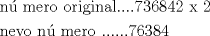 TEX: % MathType!Translator!2!1!AMS LaTeX.tdl!TeX -- AMS-LaTeX!<br />% MathType!MTEF!2!1!+-<br />% feaafiart1ev1aaatCvAUfeBSjuyZL2yd9gzLbvyNv2CaerbuLwBLn<br />% hiov2DGi1BTfMBaeXatLxBI9gBaerbd9wDYLwzYbItLDharqqtubsr<br />% 4rNCHbGeaGqiVu0Je9sqqrpepC0xbbL8F4rqqrFfpeea0xe9Lq-Jc9<br />% vqaqpepm0xbba9pwe9Q8fs0-yqaqpepae9pg0FirpepeKkFr0xfr-x<br />% fr-xb9adbaqaaeGaciGaaiaabeqaamaabaabaaGceaqabeaacaqGUb<br />% GaaeO+aiaab2gacaqGLbGaaeOCaiaab+gacaqGGaGaae4Baiaabkha<br />% caqGPbGaae4zaiaabMgacaqGUbGaaeyyaiaabYgacaGGUaGaaiOlai<br />% aac6cacaGGUaGaaG4naiaaiodacaaI2aGaaGioaiaaisdacaaIYaGa<br />% aeiiaiaabccacaqG4bGaaeiiaiaabkdaaeaacaqGUbGaaeyzaiaabA<br />% hacaqGVbGaaeiiaiaab6gacaqG6dGaaeyBaiaabwgacaqGYbGaae4B<br />% aiaabccacaqGGaGaaeiiaiaabccacaqGUaGaaeOlaiaab6cacaqGUa<br />% GaaeOlaiaab6cacaqG3aGaaeOnaiaabodacaqG4aGaaeinaaaaaa!63ED!<br />\[<br />\begin{gathered}<br />  {\text{n\'u mero original}}....736842{\text{  x 2}} \hfill \\<br />  {\text{nevo n\'u mero    }}......{\text{76384}} \hfill \\ <br />\end{gathered} <br />\]<br />% MathType!End!2!1!<br />