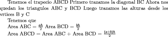 TEX: <br />Tenemos el trapecio ABCD<br />Primero trazamos la diagonal BC <br />Ahora nos quedan los triangulos ABC y BCD<br />Luego trazamos las alturas desde los vrtices B y C<br /><br />Tenemos que<br /><br />Area ABC = $\frac{ah}{2}$<br />Area BCD = $\frac{bh}{2}$<br /><br />Area ABCD = Area ABC + Area BCD = $\frac{(a+b)h}{2}$<br /><br />