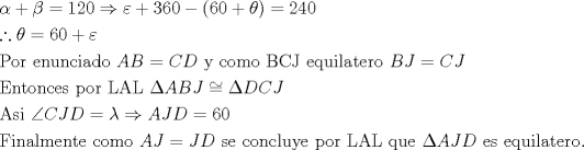 TEX: <br />\[<br />\begin{gathered}<br />  \alpha  + \beta  = 120 \Rightarrow \varepsilon  + 360 - \left( {60 + \theta } \right) = 240 \hfill \\<br />  \therefore \theta  = 60 + \varepsilon  \hfill \\<br />  \text{Por enunciado }AB = CD\text{ y como BCJ  equilatero }BJ = CJ \hfill \\<br />  \text{Entonces por LAL }\Delta ABJ \cong \Delta DCJ \hfill \\<br />  \text{Asi }\angle CJD = \lambda  \Rightarrow AJD = 60 \hfill \\<br />  \text{Finalmente como }AJ = JD\text{ se concluye por LAL que }\Delta AJD\text{ es equilatero}\text{.} \hfill \\ <br />\end{gathered} <br />\]<br />