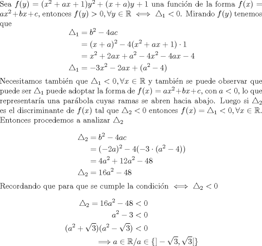 TEX: \noindent Sea $f(y) = (x^2 + ax +1)y^2 + (x+a)y +1$ una funcin de la forma $f(x)=ax^2+bx+c$, entonces $f(y)>0, \forall y\in\mathbb{R}\iff\triangle_{1}<0$. Mirando $f(y)$ tenemos que<br />\begin{equation*}\begin{aligned}<br />\triangle_{1}&=b^2-4ac\\<br />&=(x+a)^2-4(x^2+ax+1)\cdot 1\\<br />&=x^2+2ax+a^2-4x^2-4ax-4\\<br />\triangle_{1}&=-3x^2-2ax+(a^2-4)\\<br />\end{aligned}\end{equation*}<br />Necesitamos tambin que $\triangle_{1}<0,\forall x\in\mathbb{R}$ y tambin se puede observar que puede ser $\triangle_{1}$ puede adoptar la forma de $f(x)=ax^2+bx+c$, con $a<0$, lo que representara una parbola cuyas ramas se abren hacia abajo. Luego si $\triangle_{2}$ es el discriminante de $f(x)$ tal que $\triangle_{2}<0$ entonces  $f(x)=\triangle_{1}<0,\forall x\in\mathbb{R}$.\\<br />Entonces procedemos a analizar $\triangle_{2}$\\<br />\begin{equation*}\begin{aligned}<br />\triangle_{2}&=b^2-4ac\\<br />&=(-2a)^2-4(-3\cdot(a^2-4))\\<br />&=4a^2+12a^2-48\\<br />\triangle_{2}&=16a^2-48\\<br />\end{aligned}\end{equation*}<br />Recordando que para que se cumple la condicin $\iff \triangle_{2}<0$<br />\begin{equation*}\begin{aligned}<br />\triangle_{2}=16a^2-48&<0\\<br />a^2-3&<0\\<br />(a^2+\sqrt{3})(a^2-\sqrt{3})&<0\\<br />\Longrightarrow a\in\mathbb{R}&/a\in\{]-\sqrt{3},\sqrt{3}[\} \\<br />\end{aligned}\end{equation*}