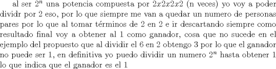 TEX: al ser $2^n$ una potencia compuesta por $2x2x2x2$ (n veces) yo voy a poder dividr por 2 eso, por lo que siempre me van a quedar un numero de personas pares por lo que al tomar trminos de 2 en 2 e ir descartando siempre como resultado final voy a obtener al 1 como ganador, cosa que no sucede en el ejemplo del propuesto que al dividir el 6 en 2 obtengo 3 por lo que el ganador no puede ser 1, en definitiva yo puedo dividir un numero $2^n$ hasta obtener 1 lo que indica que el ganador es el 1