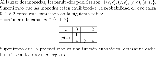 TEX: \noindent Al lanzar dos monedas, los resultados posibles son: $\{(c,c),(c,s),(s,c),(s,s)\}$. Suponiendo que las monedas estn equilibradas, la probabilidad de que salga 0, 1  2 caras est expresada en la siguiente tabla:<br /><br />\noindent$x=$nmero de caras, $x\in\{0,1,2\}$<br />\begin{center}<br />\begin{tabular}{|c|c|c|c|}<br />\hline<br />$x$&0&1&2\\ \hline<br />$p(x)$&$\dfrac14$&$\dfrac12$&$\dfrac14$\\ \hline<br />\end{tabular}<br />\end{center}<br /><br />\noindent Suponiendo que la probabilidad es una funcin cuadrtica, determine dicha funcin con los datos entregados