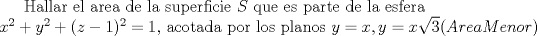 TEX:  Hallar el area de la superficie $S$ que es parte de la esfera\\<br /> $x^2+y^2+(z-1)^2=1$, <br />acotada por los planos $y=x, y=x\sqrt{3} (Area Menor) $