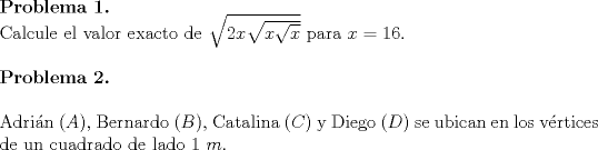 TEX: \noindent \textbf{Problema 1.}\\<br />\noindent Calcule el valor exacto de $\sqrt{2x\sqrt{x\sqrt{x}}}$ para $x=16$.\\<br /><br />\noindent \textbf{Problema 2.}\\<br /><br />\noindent Adri\'an ($A$), Bernardo ($B$), Catalina ($C$) y Diego ($D$) se ubican en los v\'ertices de un cuadrado de lado $1\ m$.