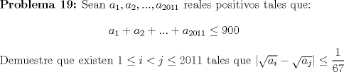 TEX: \textbf {Problema 19:} Sean $a_1, a_2,...,a_{2011}$ reales positivos tales que: $$a_1+a_2+...+a_{2011}\leq 900$$<br /><br />Demuestre que existen $1\leq i<j\leq 2011$ tales que $|\sqrt{a_i}-\sqrt{a_j}|\leq \dfrac{1}{67}$