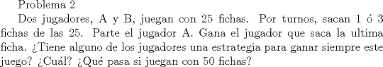 TEX: Problema 2<br /><br />Dos jugadores, A y B, juegan con 25 fichas. Por turnos, sacan 1  3 fichas de las 25. Parte el jugador A. Gana el jugador que saca la ultima ficha.<br />Tiene alguno de los jugadores una estrategia para ganar siempre este juego? Cul? Qu pasa si juegan con 50 fichas?