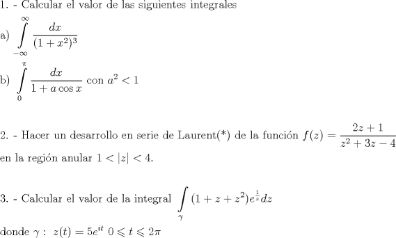 TEX: <br />\[<br />\begin{gathered}<br />  {\text{1}}{\text{. -  Calcular el valor de las siguientes integrales}} \hfill \\<br />  {\text{a) }}\int\limits_{ - \infty }^\infty  {\frac{{dx}}<br />{{(1 + x^2 )^3 }}}  \hfill \\<br />  {\text{b) }}\int\limits_0^\pi  {\frac{{dx}}<br />{{1 + a\cos x}}{\text{   con }}a^2  < 1}  \hfill \\<br />   \hfill \\<br />  {\text{2}}{\text{. -  Hacer un desarrollo en serie de Laurent(*) de la funci\'on  }}f(z) = \frac{{2z + 1}}<br />{{z^2  + 3z - 4}} \hfill \\<br />  {\text{en la regi\'on anular }}1 < \left| z \right| < 4. \hfill \\<br />   \hfill \\<br />  {\text{3}}{\text{. -  Calcular el valor de la integral  }}\int\limits_\gamma  {(1 + z + z^2 )e^{\frac{1}<br />{z}} dz}  \hfill \\<br />  {\text{donde }}\gamma :{\text{ }}z(t) = 5e^{it} {\text{   }}0 \leqslant t \leqslant 2\pi  \hfill \\ <br />\end{gathered} <br />\]<br />