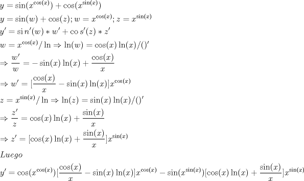 TEX: \[<br />\begin{gathered}<br />  y = \sin (x^{\cos (x)} ) + \cos (x^{\sin (x)} ) \hfill \\<br />  y = \sin (w) + \cos (z);w = x^{\cos (x)} ;z = x^{\sin (x)}  \hfill \\<br />  y' = \operatorname{si} n'(w)*w' + \operatorname{co} s'(z)*z' \hfill \\<br />  w = x^{\cos (x)} /\ln  \Rightarrow \ln (w) = \cos (x)\ln (x)/()' \hfill \\<br />   \Rightarrow \frac{{w'}}<br />{w} =  - \sin (x)\ln (x) + \frac{{\cos (x)}}<br />{x} \hfill \\<br />   \Rightarrow w' = [\frac{{\cos (x)}}<br />{x} - \sin (x)\ln (x)]x^{\cos (x)}  \hfill \\<br />  z = x^{\sin (x)} /\ln  \Rightarrow \ln (z) = \sin (x)\ln (x)/()' \hfill \\<br />   \Rightarrow \frac{{z'}}<br />{z} = \cos (x)\ln (x) + \frac{{\sin (x)}}<br />{x} \hfill \\<br />   \Rightarrow z' = [\cos (x)\ln (x) + \frac{{\sin (x)}}<br />{x}]x^{\sin (x)}  \hfill \\<br />  Luego \hfill \\<br />  y' = \cos (x^{\cos (x)} )[\frac{{\cos (x)}}<br />{x} - \sin (x)\ln (x)]x^{\cos (x)}  - \sin (x^{\sin (x)} )[\cos (x)\ln (x) + \frac{{\sin (x)}}<br />{x}]x^{\sin (x)}  \hfill \\ <br />\end{gathered} <br />\]