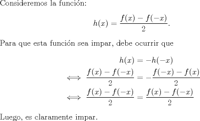 TEX: \noindent Consideremos la funcin:<br />\[h(x)=\frac{f(x)-f(-x)}{2}.\]<br />Para que esta funcin sea impar, debe ocurrir que<br />\begin{equation*}\begin{aligned}<br />h(x)&=-h(-x)\\<br />\iff \frac{f(x)-f(-x)}{2}&=-\frac{f(-x)-f(x)}{2}\\<br />\iff \frac{f(x)-f(-x)}{2}&=\frac{f(x)-f(-x)}{2}\\<br />\end{aligned}\end{equation*}<br />Luego, es claramente impar.