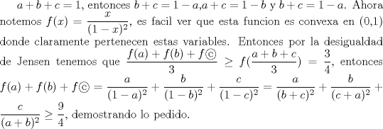 TEX:  $a+b+c=1$, entonces $b+c=1-a$,$a+c=1-b$ y $b+c=1-a$. Ahora notemos $f(x)=\dfrac {x}{(1-x)^2}$, es facil ver que esta funcion es convexa en (0,1) donde claramente pertenecen estas variables. Entonces por la desigualdad de Jensen tenemos que $\dfrac {f(a)+f(b)+f}{3}\ge f(\dfrac {a+b+c}{3})=\dfrac {3}{4}$, entonces $f(a)+f(b)+f= \dfrac {a}{(1-a)^2}+\dfrac {b}{(1-b)^2}+\dfrac {c}{(1-c)^2}=\dfrac{a}{(b+c)^2}+\dfrac{b}{(c+a)^2}+\dfrac{c}{(a+b)^2}\ge \dfrac {9}{4}$, demostrando lo pedido.