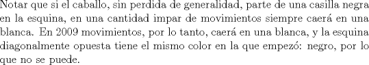 TEX: \noindent Notar que si el caballo, sin perdida de generalidad, parte de una casilla negra en la esquina, en una cantidad impar de movimientos siempre caer\'a en una blanca. En 2009 movimientos, por lo tanto, caer\'a en una blanca, y la esquina diagonalmente opuesta tiene el mismo color en la que empez\'o: negro, por lo que no se puede.