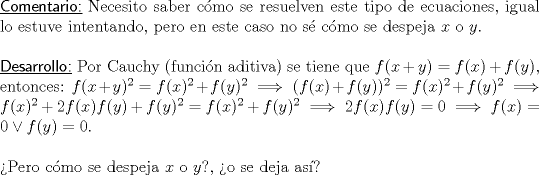 TEX: \noindent \textsf{\underline{Comentario:}} Necesito saber cmo se resuelven este tipo de ecuaciones, igual lo estuve intentando, pero en este caso no s cmo se despeja $x$ o $y$.\\<br />\ \\<br />\textsf{\underline{Desarrollo:}} Por Cauchy (funcin aditiva) se tiene que $f(x+y)=f(x)+f(y),$ entonces: $f(x+y)^2=f(x)^2+f(y)^2\implies (f(x)+f(y))^2=f(x)^2+f(y)^2\implies f(x)^2+2f(x)f(y)+f(y)^2=f(x)^2+f(y)^2\implies 2f(x)f(y)=0\implies f(x)=0 \vee f(y)=0.$\\ <br />\ \\<br />Pero cmo se despeja $x$ o $y$?, o se deja as?\\<br />