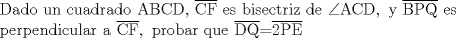 TEX: <br />\[\begin{array}{l}<br /> {\rm Dado\ un\ cuadrado\ ABCD}{\rm ,\ }\overline {{\rm CF}} {\rm\  es\ bisectriz\ de\ }\angle {\rm ACD}{\rm ,\ y\ }\overline {{\rm BPQ}} {\rm\  es\ } \\ <br /> {\rm perpendicular\ a\ }\overline {{\rm CF}} ,\ {\rm  probar\ que\ }\overline {{\rm DQ}} {\rm   =  }\overline {{\rm 2PE}}  \\ <br /> \end{array}\]<br />