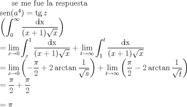 TEX: $\noindent \text{se me fue la respuesta} \\<br />\noindent \operatorname{sen}(a^4) = \operatorname{tg} z\\<br />\displaystyle \left( \int_0^{\infty} \dfrac{\operatorname{dx}}{(x+1) \sqrt{x}} \right) \\<br />= \lim_{s \to 0} \int_s^1 \dfrac{\operatorname{dx}}{(x+1)\sqrt{x}} + \lim_{t \to \infty} \int_1^t \dfrac{\operatorname{dx}}{(x+1) \sqrt{x}}\\<br /> = \lim_{s \to 0} \left( -\dfrac{\pi}{2} + 2 \arctan \dfrac{1}{\sqrt{s}} \right) + \lim_{t \to \infty} \left( \dfrac{\pi}{2} - 2\arctan \dfrac{1}{\sqrt{t}} \right)\\<br /> = \dfrac{\pi}{2} + \dfrac{\pi}{2}\\<br />\\<br /> = \pi$<br />