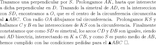 TEX:  \noindent Trazamos una perpendicular por $S$. Prolongamos $AK$, hasta que intersecte a dicha perpendicular en $D$. Trazando la simetral de $AD$, en la interseccion con $SD$, encontramos a $O$, que es el centro de la circunferencia circunscrita al $\blacktriangle ABC$. Con radio $OA$ dibujamos tal circunferencia. \<br />Prolongamos $KS$ y hallamos $C$ y $B$ en las intersecciones de $KS$ con la circunferencia. Finalmente constatamos que como $SD$ es simetral, los arcos $CD$ y $DB$ son iguales, siendo asi  $AD$ bisectriz, intersectando en $K$ a $CB$, y como $S$ es punto medio de $AB$, hemos cumplido con las condiciones pedidas para el $\blacktriangle ABC$ $\square$.