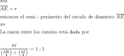 TEX: \[<br />\begin{gathered}<br />  sea \hfill \\<br />  \overline {AE}  = r \hfill \\<br />  {\text{entonces el semi - perimetro del circulo de diametro }}\overline {AE}  \hfill \\<br />  \pi r \hfill \\<br />  {\text{La razon entre los camino esta dada por}} \hfill \\<br />   \hfill \\<br />  \frac{{\pi r}}<br />{{\left( {\frac{{\pi 3r}}<br />{4}} \right) + \left( {\frac{{\pi r}}<br />{4}} \right)}} = 1:1 \hfill \\ <br />\end{gathered} <br />\]<br />