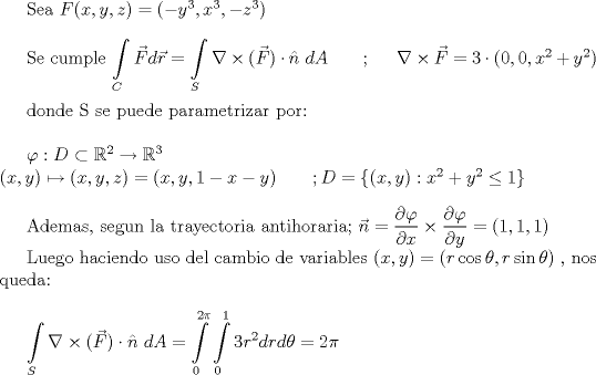 TEX:  Sea $F(x,y,z) = ( -y^3 , x^3 , -z^3 )$\\<br /><br />Se cumple $\displaystyle\int\limits_C \vec{F} d\vec{r} = \displaystyle\int\limits_S \nabla\times(\vec{F}) \cdot\hat{n}\ dA$ \ \ \ \ \ ; \ \ \ \  $\nabla\times\vec{F} = 3\cdot(0,0,x^2 + y^2)$ \\<br /><br />donde S se puede parametrizar por: \\<br /><br />$\varphi : D \subset \mathbb{R}^2 \rightarrow \mathbb{R}^3$\\<br />$( x , y ) \mapsto ( x , y , z ) = ( x , y , 1 - x - y ) \ \ \ \ \ \ ; D = \{(x,y) : x^2 + y^2 \leq 1 \}$\\<br /><br />Ademas, segun la trayectoria antihoraria; $\vec{n} = \dfrac{\partial\varphi}{\partial x}\times\dfrac{\partial\varphi}{\partial y} = (1,1,1)$<br /><br />Luego haciendo uso del cambio de variables $ ( x , y ) = ( r\cos{\theta} , r\sin{\theta} ) $ , nos queda: \\<br /><br />$\displaystyle\int\limits_S \nabla\times(\vec{F}) \cdot\hat{n}\ dA = \displaystyle\int\limits_{0}^{2\pi}\int\limits_0^1 3r^2 drd\theta = 2\pi $<br /><br />