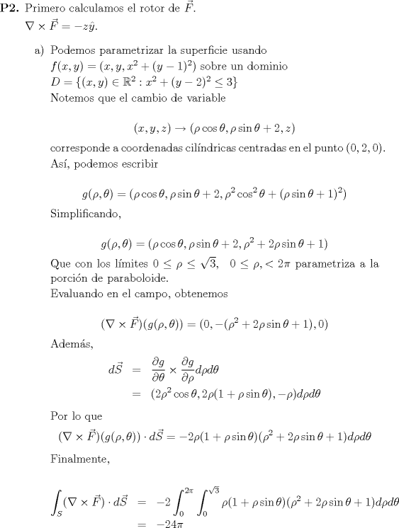 TEX: <br /><br />\begin{itemize}<br />	\item[\textbf{P2.}] Primero calculamos el rotor de $\vec{F}$.<br />	<br />	$\nabla \times \vec{F} = -z \hat{y}$.<br /><br />	\begin{itemize}<br />		\item[a)] Podemos parametrizar la superficie usando<br /><br />			$f(x, y) = (x, y, x^2 + (y-1)^2)$ sobre un dominio <br />			<br />			$D = \{(x, y) \in \mathbb{R}^2 : x^2 + (y - 2)^2 \leq 3 \}$<br /><br />			Notemos que el cambio de variable <br /><br />			\begin{equation*}<br />				(x, y, z) \to (\rho \cos\theta, \rho \sin\theta + 2, z)<br />			\end{equation*}<br /><br /> corresponde a coordenadas cilndricas centradas en el punto $(0, 2, 0)$.<br /><br />			As, podemos escribir <br /><br />			\begin{equation*}<br />				g(\rho, \theta) = (\rho \cos\theta, \rho \sin\theta + 2, \rho^2\cos^2\theta + (\rho\sin\theta + 1)^2)<br />			\end{equation*}<br /><br />			Simplificando,<br /><br />			\begin{equation*}<br />				g(\rho, \theta) = (\rho\cos\theta, \rho\sin\theta + 2, \rho^2 + 2\rho\sin\theta + 1)<br />			\end{equation*}<br /><br />			Que con los lmites $0 \leq \rho \leq \sqrt{3}, \ \ 0 \leq \rho, < 2\pi$ parametriza a la porcin de paraboloide.<br /><br />			Evaluando en el campo, obtenemos <br /><br />			\begin{equation*}<br />				(\nabla \times \vec{F})(g(\rho, \theta)) = (0, -(\rho^2 + 2\rho\sin\theta + 1), 0)<br />			\end{equation*}<br /><br />			Adems,<br />			\begin{eqnarray*}<br />				d\vec{S}	&=& \displaystyle\frac{\partial g}{\partial \theta} \times \frac{\partial g}{\partial \rho}d\rho d\theta \\*<br />						&=& (2\rho^2 \cos\theta, 2\rho(1 + \rho\sin\theta), -\rho)d\rho d\theta<br />			\end{eqnarray*}<br /><br />			Por lo que <br />			\begin{equation*}<br />				(\nabla \times \vec{F})(g(\rho, \theta)) \cdot d\vec{S} = -2 \rho(1 + \rho\sin\theta)(\rho^2 + 2\rho\sin\theta + 1)d\rho d\theta<br />			\end{equation*}<br /><br />			Finalmente, <br /><br />			\begin{eqnarray*}<br />				\displaystyle\int_S (\nabla \times \vec{F}) \cdot d\vec{S}	&=& -2\int_0^{2\pi} \int_0^{\sqrt{3}} \rho(1 + \rho\sin\theta)(\rho^2 + 2\rho\sin\theta + 1)d\rho d\theta \\*<br />						&=& -24\pi<br />			\end{eqnarray*}		<br /><br />	\end{itemize}<br /><br /><br />\end{itemize}<br /><br />