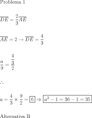 TEX: \[<br />\begin{gathered}<br />  {\text{Problema 1}} \hfill \\<br />   \hfill \\<br />  \overline {DE}  = \dfrac{2}<br />{3}\overline {AE}  \hfill \\<br />   \hfill \\<br />  \overline {AE}  = 2 \to \overline {DE}  = \dfrac{4}<br />{3} \hfill \\<br />   \hfill \\<br />  \dfrac{a}<br />{9} = \dfrac{{\dfrac{4}<br />{3}}}<br />{2} \hfill \\<br />   \hfill \\<br />  \therefore  \hfill \\<br />   \hfill \\<br />  a = \dfrac{4}<br />{3} \times \dfrac{9}<br />{2} = \boxed6 \Rightarrow \boxed{a^2  - 1 = 36 - 1 = 35} \hfill \\<br />   \hfill \\<br />  {\text{Alternativa B}} \hfill \\ <br />\end{gathered} <br />\]