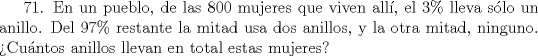 TEX: 71. En un pueblo, de las 800 mujeres que viven all, el 3\% lleva slo un anillo. Del 97\% restante la mitad usa dos anillos, y la otra mitad, ninguno. Cuntos anillos llevan en total estas mujeres?   