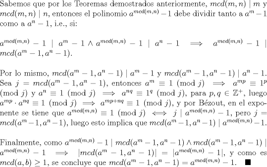 TEX: \noindent Sabemos que por los Teoremas demostrados anteriormente, $mcd(m,n)\mid m$ y $mcd(m,n)\mid n,$ entonces el polinomio $a^{mcd(m,n)}-1$ debe dividir tanto a $a^m-1$ como a $a^n-1,$ i.e., si:\ \\<br />\ \\<br />$a^{mcd(m,n)}-1\mid a^m-1 \wedge a^{mcd(m,n)}-1\mid a^n-1\implies a^{mcd(m,n)}-1\mid mcd(a^m-1,a^n-1).$\ \\<br />\ \\<br />Por lo mismo, $mcd(a^m-1,a^n-1)\mid a^m-1$ y $mcd(a^m-1,a^n-1)\mid a^n-1.$ Sea $j=mcd(a^m-1,a^n-1),$ entonces $a^m\equiv 1\pmod j\implies a^{mp}\equiv 1^p\pmod j$ y $a^n\equiv 1\pmod j\implies a^{nq}\equiv 1^q\pmod j,$ para $p,q\in \mathbb{Z^+},$ luego $a^{mp}\cdot a^{nq}\equiv 1\pmod j\implies a^{mp+nq}\equiv 1\pmod j,$ y por Bzout, en el exponente se tiene que $a^{mcd(m,n)}\equiv 1\pmod j\iff j\mid a^{mcd(m,n)}-1,$ pero $j=mcd(a^m-1,a^n-1),$ luego esto implica que $mcd(a^m-1,a^n-1)\mid a^{mcd(m,n)}-1.$\ \\<br />\ \\<br />Finalmente, como $a^{mcd(m,n)}-1\mid mcd(a^m-1,a^n-1) \wedge mcd(a^m-1,a^n-1)\mid a^{mcd(m,n)}-1\implies |mcd(a^m-1,a^n-1)|=|a^{mcd(m,n)}-1|,$ y como es $mcd(a,b)\ge 1,$ se concluye que $mcd(a^m-1,a^n-1)=a^{mcd(m,n)}-1. \quad \blacksquare$\ \\<br />