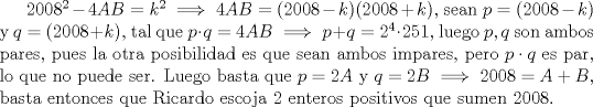 TEX: $2008^2-4AB=k^2 \implies 4AB=(2008-k)(2008+k)$, sean $p=(2008-k)$ y $q=(2008+k)$, tal que $p\cdot q=4AB \implies p+q=2^4\cdot 251$, luego $p,q$ son ambos pares, pues la otra posibilidad es que sean ambos impares, pero $p\cdot q$ es par, lo que no puede ser. Luego basta que $p=2A$ y $q=2B \implies 2008=A+B$, basta entonces que Ricardo escoja 2 enteros positivos que sumen 2008.