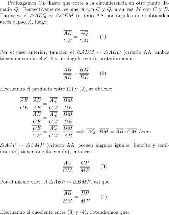 TEX: Prolongamos $\overline {CD}$ hasta que corte a la circunferencia en otro punto llamado $Q$. Respectivamente, se une $A$ con $C$ y $Q$, a su vez $M$ con $C$ y $B$. Entonces, el $\triangle AEQ \sim \triangle CEM$ (criterio AA por \'angulos que subtienden arcos capaces), luego:<br /><br />$$\dfrac{{\overline {AE} }}<br />{{\overline {CE} }} = \dfrac{{\overline {AQ} }}<br />{{\overline {CM} }}\qquad (1)$$\\<br />Por el caso anterior, tambi\'en el $\triangle ABM \sim \triangle AED$ (criterio AA, ambos tienen en com\'un el $\measuredangle \ A$ y un \'angulo recto), posteriormente:<br /><br />$$\dfrac{{\overline {AB} }}<br />{{\overline {AE} }} = \dfrac{{\overline {BM} }}<br />{{\overline {DE} }}\qquad (2)$$\\<br />\noindent Efectuando el producto entre (1) y (2), se obtiene:<br /><br />\begin{equation*}<br />\begin{aligned}<br />  \frac{{\overline {AE} }}<br />{{\overline {CE} }} \cdot \frac{{\overline {AB} }}<br />{{\overline {AE} }} &= \frac{{\overline {AQ} }}<br />{{\overline {CM} }} \cdot \frac{{\overline {BM} }}<br />{{\overline {DE} }} \hfill \\<br />  \frac{{\overline {AB} }}<br />{{\overline {CE} }} &= \frac{{\overline {AQ} }}<br />{{\overline {CM} }} \cdot \frac{{\overline {BM} }}<br />{{\overline {DE} }} \hfill \\<br />  \frac{{\overline {DE} }}<br />{{\overline {CE} }} &= \frac{{\overline {AQ} }}<br />{{\overline {CM} }} \cdot \frac{{\overline {BM} }}<br />{{\overline {AB} }} \implies \overline {AQ}  \cdot \overline {BM}  = \overline {AB}  \cdot \overline {CM} \ \emph{Lema} \hfill \\ <br />\end{aligned}<br />\end{equation*}\\<br />$\triangle ACP \sim \triangle CMP$ (criterio AA, poseen \'angulos iguales [inscrito y semi-inscrito], tienen \'angulo com\'un), entonces:<br /><br />$$\dfrac{{\overline {AC} }}<br />{{\overline {CM} }} = \dfrac{{\overline {CP} }}<br />{{\overline {MP} }}\qquad (3)$$\\<br />\noindent Por el mismo caso, el $\triangle ABP \sim \triangle BMP$, as\'i que:<br /><br />$$\dfrac{{\overline {AB} }}<br />{{\overline {BM} }} = \dfrac{{\overline {BP} }}<br />{{\overline {MP} }}\qquad (4)$$\\<br />\noindent Efectuando el cuociente entre (3) y (4), obtendremos que: