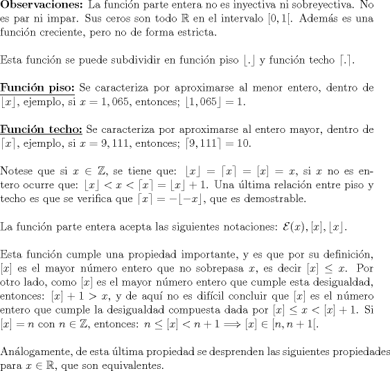 TEX: \noindent {\textbf{Observaciones:}} La funcin parte entera no es inyectiva ni sobreyectiva. No es par ni impar. Sus ceros son todo $\mathbb{R}$ en el intervalo $[0,1[$. Adems es una funcin creciente, pero no de forma estricta.\\<br />\hfill\\<br />Esta funcin se puede subdividir en funcin piso $\lfloor .\rfloor$ y funcin techo $\lceil . \rceil$.\\<br />\hfill\\<br />\underline{{\textbf{Funcin piso:}}} Se caracteriza por aproximarse al menor entero, dentro de $\lfloor x \rfloor$, ejemplo, si $x=1,065,$ entonces; $\lfloor 1,065 \rfloor =1.$\\<br />\hfill\\<br />\underline{{\textbf{Funcin techo:}}} Se caracteriza por aproximarse al entero mayor, dentro de $\lceil x \rceil,$ ejemplo, si $x=9,111,$ entonces; $\lceil 9,111 \rceil =10.$\\<br />\hfill\\<br />Notese que si $x\in \mathbb{Z},$ se tiene que: $\lfloor x\rfloor =\lceil x\rceil =[x]=x,$ si $x$ no es entero ocurre que: $\lfloor x\rfloor <x<\lceil x\rceil=\lfloor x\rfloor +1$. Una ltima relacin entre piso y techo es que se verifica que $\lceil x\rceil =-\lfloor -x\rfloor,$ que es demostrable.\\<br />\hfill\\<br />La funcin parte entera acepta las siguientes notaciones: $\mathcal{E}(x), [x], \lfloor x\rfloor$.\\<br />\hfill\\<br />Esta funcin cumple una propiedad importante, y es que por su definicin, $[x]$ es el mayor nmero entero que no sobrepasa $x$, es decir $[x]\le x$. Por otro lado, como $[x]$ es el mayor nmero entero que cumple esta desigualdad, entonces: $[x]+1>x$, y de aqu no es difcil concluir que $[x]$ es el nmero entero que cumple la desigualdad compuesta dada por $[x]\le x<[x]+1$. Si $[x]=n$ con $n\in \mathbb{Z},$ entonces: $n\le [x]<n+1\Longrightarrow [x]\in [n,n+1[.$\\<br />\hfill\\<br />Anlogamente, de esta ltima propiedad se desprenden las siguientes propiedades para $x\in \mathbb{R}$, que son equivalentes.\\<br />