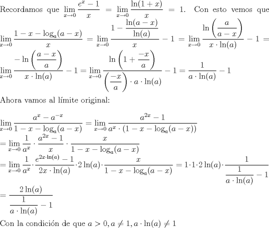 TEX: \noindent Recordamos que $\lim\limits_{x\to 0}\dfrac{e^x-1}{x} = \lim\limits_{x\to 0}\dfrac{\ln(1+x)}{x} = 1$. Con esto vemos que $\lim\limits_{x\to 0}\dfrac{1-x-\log_a(a-x)}{x} = \lim\limits_{x\to 0} \dfrac{1-\dfrac{\ln(a-x)}{\ln(a)}}{x} - 1 = \lim\limits_{x\to 0} \dfrac{\ln\left(\dfrac{a}{a-x}\right)}{x\cdot \ln(a)} - 1 = \lim\limits_{x\to 0} \dfrac{-\ln\left(\dfrac{a-x}{a}\right)}{x\cdot \ln(a)} - 1 = \lim\limits_{x\to 0} \dfrac{\ln\left(1+\dfrac{-x}{a}\right)}{\left(\dfrac{-x}{a}\right) \cdot a\cdot \ln(a)} - 1=\dfrac{1}{a\cdot \ln(a)}-1$\\<br />\\<br />Ahora vamos al lmite original:\\<br />\\<br />$\lim\limits_{x\to 0} \dfrac{a^x-a^{-x}}{1-x-\log_a(a-x)} = \lim\limits_{x\to 0} \dfrac{a^{2x}-1}{a^x\cdot(1-x-\log_a(a-x))}\\<br />= \lim\limits_{x\to 0} \dfrac{1}{a^x}\cdot \dfrac{a^{2x}-1}{x}\cdot\dfrac{x}{1-x-\log_a(a-x)}\\<br />= \lim\limits_{x\to 0} \dfrac{1}{a^x}\cdot \dfrac{e^{2x\cdot\ln(a)}-1}{2x\cdot\ln(a)}\cdot 2\ln(a)\cdot\dfrac{x}{1-x-\log_a(a-x)}=1 \cdot 1 \cdot 2\ln(a) \cdot \dfrac{1}{\dfrac{1}{a\cdot\ln(a)}-1}\\<br />= \dfrac{2\ln(a)}{\dfrac{1}{a\cdot\ln(a)}-1}$\\<br />\\<br />Con la condicin de que $a>0, a \neq 1, a\cdot\ln(a) \neq 1$