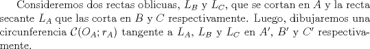 TEX: Consideremos dos rectas oblicuas, $L_B$ y $L_C$, que se cortan en $A$ y la recta secante $L_A$ que las corta en $B$ y $C$ respectivamente. Luego, dibujaremos una circunferencia $\mathcal{C} (O_A;r_A)$ tangente a $L_A$, $L_B$ y $L_C$ en $A'$, $B'$ y $C'$ respectivamente.