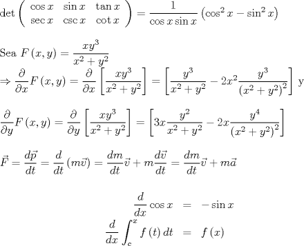 TEX: $\det \left( <br />\begin{array}{ccc}<br />\cos x & \sin x & \tan x \\ <br />\sec x & \csc x & \cot x%<br />\end{array}%<br />\right) =\allowbreak \dfrac{1}{\cos x\sin x}\left( \cos ^{2}x-\sin<br />^{2}x\right) $<br /><br />\bigskip <br /><br />Sea $F\left( x,y\right) =\dfrac{xy^{3}}{x^{2}+y^{2}}$<br /><br />$\Rightarrow \dfrac{\partial }{\partial x}F\left( x,y\right) =\dfrac{%<br />\partial }{\partial x}\left[ \dfrac{xy^{3}}{x^{2}+y^{2}}\right] =\allowbreak %<br />\left[ \dfrac{y^{3}}{x^{2}+y^{2}}-2x^{2}\dfrac{y^{3}}{\left(<br />x^{2}+y^{2}\right) ^{2}}\right] $ y <br /><br />\bigskip<br /><br />$\dfrac{\partial }{\partial y}F\left(<br />x,y\right) =\dfrac{\partial }{\partial y}\left[ \dfrac{xy^{3}}{x^{2}+y^{2}}%<br />\right] =\allowbreak \left[ 3x\dfrac{y^{2}}{x^{2}+y^{2}}-2x\dfrac{y^{4}}{%<br />\left( x^{2}+y^{2}\right) ^{2}}\right] $<br /><br />\bigskip <br /><br />$\vec{F}=\dfrac{d\vec{p}}{dt}=\dfrac{d}{dt}\left( m\vec{v}\right) =\dfrac{dm%<br />}{dt}\vec{v}+m\dfrac{d\vec{v}}{dt}=\dfrac{dm}{dt}\vec{v}+m\vec{a}$<br /><br />\begin{eqnarray*}<br />\dfrac{d}{dx}\cos x &=&-\sin x \\<br />\dfrac{d}{dx}\int_{c}^{x}f\left( t\right) dt &=&f\left( x\right) <br />\end{eqnarray*}<br />