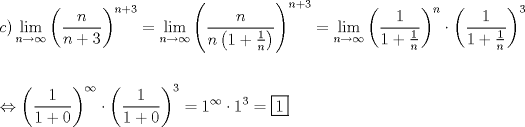 TEX: % MathType!MTEF!2!1!+-<br />% feaafiart1ev1aaatCvAUfeBSjuyZL2yd9gzLbvyNv2CaerbuLwBLn<br />% hiov2DGi1BTfMBaeXatLxBI9gBaerbd9wDYLwzYbItLDharqqtubsr<br />% 4rNCHbGeaGqiVu0Je9sqqrpepC0xbbL8F4rqqrFfpeea0xe9Lq-Jc9<br />% vqaqpepm0xbba9pwe9Q8fs0-yqaqpepae9pg0FirpepeKkFr0xfr-x<br />% fr-xb9adbaqaaeGaciGaaiaabeqaamaabaabaaGceaqabeaacaWGJb<br />% GaaiykamaaxababaGaciiBaiaacMgacaGGTbaaleaacaWGUbGaeyOK<br />% H4QaeyOhIukabeaakmaabmaabaWaaSaaaeaacaWGUbaabaGaamOBai<br />% abgUcaRiaaiodaaaaacaGLOaGaayzkaaWaaWbaaSqabeaacaWGUbGa<br />% ey4kaSIaaG4maaaakiabg2da9maaxababaGaciiBaiaacMgacaGGTb<br />% aaleaacaWGUbGaeyOKH4QaeyOhIukabeaakmaabmaabaWaaSaaaeaa<br />% caWGUbaabaGaamOBamaabmaabaGaaGymaiabgUcaRmaalaaabaGaaG<br />% ymaaqaaiaad6gaaaaacaGLOaGaayzkaaaaaaGaayjkaiaawMcaamaa<br />% CaaaleqabaGaamOBaiabgUcaRiaaiodaaaGccqGH9aqpdaWfqaqaai<br />% GacYgacaGGPbGaaiyBaaWcbaGaamOBaiabgkziUkabg6HiLcqabaGc<br />% daqadaqaamaalaaabaGaaGymaaqaaiaaigdacqGHRaWkdaWcaaqaai<br />% aaigdaaeaacaWGUbaaaaaaaiaawIcacaGLPaaadaahaaWcbeqaaiaa<br />% d6gaaaGccqGHflY1daqadaqaamaalaaabaGaaGymaaqaaiaaigdacq<br />% GHRaWkdaWcaaqaaiaaigdaaeaacaWGUbaaaaaaaiaawIcacaGLPaaa<br />% daahaaWcbeqaaiaaiodaaaaakeaaaeaacqGHuhY2daqadaqaamaala<br />% aabaGaaGymaaqaaiaaigdacqGHRaWkcaaIWaaaaaGaayjkaiaawMca<br />% amaaCaaaleqabaGaeyOhIukaaOGaeyyXIC9aaeWaaeaadaWcaaqaai<br />% aaigdaaeaacaaIXaGaey4kaSIaaGimaaaaaiaawIcacaGLPaaadaah<br />% aaWcbeqaaiaaiodaaaGccqGH9aqpcaaIXaWaaWbaaSqabeaacqGHEi<br />% sPaaGccqGHflY1caaIXaWaaWbaaSqabeaacaaIZaaaaOGaeyypa0Za<br />% auIhaeaacaaIXaaaaaaaaa!8C9D!<br />\[<br />\begin{gathered}<br />  c)\mathop {\lim }\limits_{n \to \infty } \left( {\frac{n}<br />{{n + 3}}} \right)^{n + 3}  = \mathop {\lim }\limits_{n \to \infty } \left( {\frac{n}<br />{{n\left( {1 + \frac{1}<br />{n}} \right)}}} \right)^{n + 3}  = \mathop {\lim }\limits_{n \to \infty } \left( {\frac{1}<br />{{1 + \frac{1}<br />{n}}}} \right)^n  \cdot \left( {\frac{1}<br />{{1 + \frac{1}<br />{n}}}} \right)^3  \hfill \\<br />   \hfill \\<br />   \Leftrightarrow \left( {\frac{1}<br />{{1 + 0}}} \right)^\infty   \cdot \left( {\frac{1}<br />{{1 + 0}}} \right)^3  = 1^\infty   \cdot 1^3  = \boxed1 \hfill \\ <br />\end{gathered} <br />\]<br />