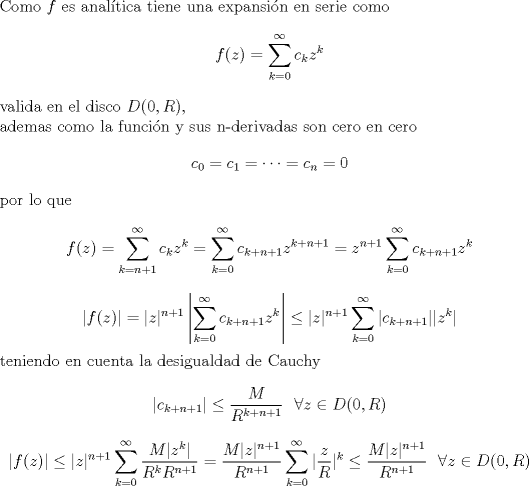 TEX: <br />\noindent Como $f$ es analtica tiene una expansin en serie como<br />$$f(z)=\sum_{k=0}^{\infty} c_k z^k$$<br />valida en el disco $D(0,R)$,\\<br />ademas como la funcin y sus n-derivadas son cero en cero<br />$$c_0=c_1= \dots =c_n=0$$<br />por lo que<br />$$f(z)=\sum_{k=n+1}^{\infty} c_k z^k=\sum_{k=0}^{\infty} c_{k+n+1} z^{k+n+1}=z^{n+1}\sum_{k=0}^{\infty} c_{k+n+1} z^k$$<br />$$|f(z)|=|z|^{n+1} \left |  \sum_{k=0}^{\infty} c_{k+n+1} z^k \right |\leq<br />|z|^{n+1}   \sum_{k=0}^{\infty} |c_{k+n+1}| |z^k| $$<br />teniendo en cuenta la desigualdad de Cauchy<br />$$|c_{k+n+1}| \leq \frac{M}{R^{k+n+1}} \ \ \forall z \in D(0,R)$$<br />$$|f(z)|\leq<br />|z|^{n+1}   \sum_{k=0}^{\infty} \frac{M |z^k|}{R^k R^{n+1}}=\frac{M |z|^{n+1}}{R^{n+1}}   \sum_{k=0}^{\infty} |\frac{z}{R}|^k\leq\frac{M |z|^{n+1}}{R^{n+1}}   \ \ \forall z \in D(0,R)$$<br />