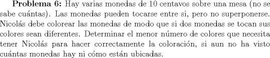 TEX: \textbf{Problema 6:} Hay varias monedas de 10 centavos sobre una mesa (no se sabe cuntas). Las monedas pueden tocarse entre si, pero no superponerse. Nicols debe colorear las monedas de modo que si dos monedas se tocan sus colores sean diferentes. Determinar el menor nmero de colores que necesita tener Nicols para hacer correctamente la coloracin, si aun no ha visto cuntas monedas hay ni cmo estn ubicadas.