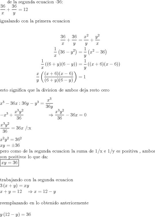 TEX: de la segunda ecuacion $\cdot36$:\\<br />$\dfrac{36}{x}+\dfrac{36}{y}=12$\\<br />\\<br />igualando con la primera ecuacion\\<br />\\<br />\begin{equation*}<br />\begin{aligned}<br />\dfrac{36}{x}+\dfrac{36}{y}&=\dfrac{x^2}{y}+\dfrac{y^2}{x}\\<br />\dfrac{1}{x}\left(36-y^2\right)&=\dfrac{1}{y}\left(x^2-36\right)\\<br />\dfrac{1}{x}\left((6+y)(6-y)\right)&=\dfrac{1}{y}\left((x+6)(x-6)\right)\\<br />\dfrac{x}{y}\left(\dfrac{(x+6)(x-6)}{(6+y)(6-y)}\right)&=1\\<br />\end{aligned}<br />\end{equation*}\\<br />esto significa que la division de ambos deja resto cero\\<br />\\<br />$x^3-36x:36y-y^3=\dfrac{x^3}{36y}$\\<br />$-x^3+\dfrac{x^3y^2}{36}\ \ \ \ \ \ \ \ \ \ \ \ \ \ \ \Rightarrow\dfrac{x^3y^2}{36}-36x=0$\\<br />\\<br />$\dfrac{x^3y^2}{36}=36x$  /:x\\<br />\\<br />$x^2y^2=36^2$\\<br />$xy=\pm36$\\<br />pero como de la segunda ecuacion la suma de 1/x e 1/y es positiva , ambos son positivos lo que da:\\<br />$\boxed{xy=36}$\\<br />\\<br />\\<br />trabajando con la segunda ecuacion\\<br />$3\left(x+y\right)=xy$\\<br />$x+y=12\ \ \ \Rightarrow x=12-y$\\<br />\\<br />reemplazando en lo obtenido anteriormente\\<br />\\<br />$y\left(12-y\right)=36$\\<br />