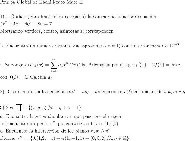 TEX: \[<br />\begin{gathered}<br />  {\text{Prueba Global de Bachillerato Mate II}} \hfill \\<br />   \hfill \\<br />  {\text{1)a}}{\text{. Grafica (para fmat no es necesario) la conica que tiene por ecuacion}} \hfill \\<br />  4x^2  + 4x - 4y^2  - 8y = 7 \hfill \\<br />  {\text{Mostrando vertices}}{\text{, centro}}{\text{, asintotas si corresponden}} \hfill \\<br />   \hfill \\<br />  {\text{b}}{\text{. Encuentra un numero racional que aproxime a }}\sin (1){\text{ con un error menor a }}10^{ - 3}  \hfill \\<br />   \hfill \\<br />  c.{\text{ Suponga que }}f(x) = \sum\limits_{n = 0}^\infty  {a_n x^n {\text{ }}} \forall x \in \mathbb{R}.{\text{ Ademas suponga que }}f'(x) - 2f(x) = \sin x \hfill \\<br />  {\text{con }}f(0) = 0.{\text{ Calcula }}a_5  \hfill \\<br />   \hfill \\<br />  2){\text{ Resumiendo: en la ecuacion }}mv' = mg - kv{\text{ encuentre }}v(t){\text{ en funcion de }}t,k,m \wedge g \hfill \\<br />   \hfill \\<br />  3){\text{ Sea }}\prod { = \left\{ {\left( {x,y,z} \right)/x + y + z = 1} \right\}}  \hfill \\<br />  {\text{a}}{\text{. Encuentra L perpendicular a }}\pi {\text{ que pase por el origen}} \hfill \\<br />  {\text{b}}{\text{. Encuentre un plano }}\pi ''{\text{ que contenga a L y a }}\left( {{\text{1}}{\text{,1}}{\text{,0}}} \right) \hfill \\<br />  {\text{c}}{\text{. Encuentra la interseccion de los planos }}\pi ,\pi ' \wedge \pi '' \hfill \\<br />  {\text{Donde: }}\pi ''{\text{ = }}\left\{ {\lambda \left( {{\text{1}}{\text{,2}}{\text{, - 1}}} \right) + \eta \left( {1, - 1,1} \right) + \left( {0,0,2} \right)/\lambda ,\eta  \in \mathbb{R}} \right\} \hfill \\<br />   \hfill \\ <br />\end{gathered} <br />\]<br />