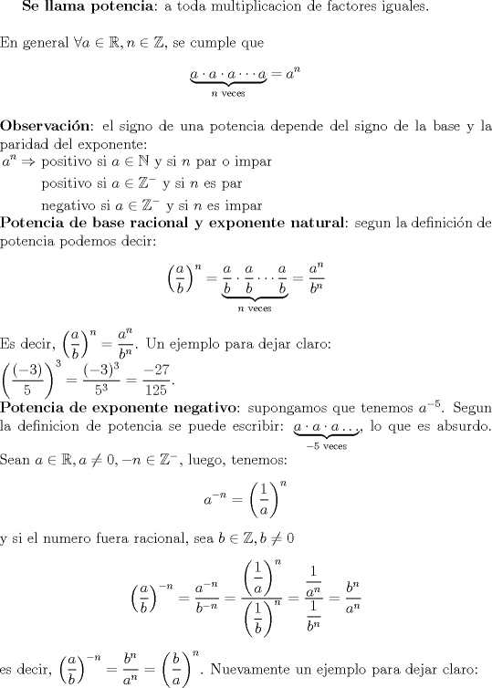 TEX: $\textbf{Se llama potencia}$: a toda multiplicacion de factores iguales. \\ \\ En general $\forall a \in\mathbb{R}, n\in\mathbb{Z}$, se cumple que $$\underbrace{a\cdot a \cdot a \cdots a}_{n \text{ veces}}=a^n$$ \\ $\textbf{Observaci\'on}$: el signo de una potencia depende del signo de la base y la paridad del exponente:\\<br />$\begin{aligned} a^n \Rightarrow &\text{ positivo si } a\in\mathbb{N} \text{ y si } n \text{ par o impar} \\ &\text{ positivo si } a\in\mathbb{Z}^- \text{ y si } n \text{ es par} \\ &\text{ negativo si } a\in\mathbb{Z}^- \text{ y si } n \text{ es impar } \end{aligned}$\\<br />$\textbf{Potencia de base racional y exponente natural}$: segun la definici\'on de potencia podemos decir: $$\left( \dfrac{a}{b} \right)^n=\underbrace{\dfrac{a}{b} \cdot \dfrac{a}{b} \cdots \dfrac{a}{b}}_{n \text{ veces}} =\dfrac{a^n}{b^n}$$ \\ Es decir, $\left( \dfrac{a}{b} \right)^n = \dfrac{a^n}{b^n}$. Un ejemplo para dejar claro:\\ $\left( \dfrac{(-3)}5 \right)^3=\dfrac{(-3)^3}{5^3}=\dfrac{-27}{125}$. \\ $\textbf{Potencia de exponente negativo}$: supongamos que tenemos $a^{-5}$. Segun la definicion de potencia se puede escribir: $\underbrace{a \cdot a \cdot a \ldots}_{-5 \text{ veces}}$, lo que es absurdo. Sean $a\in\mathbb{R}, a\not=0, -n\in\mathbb{Z}^-$, luego, tenemos: $$a^{-n}= \left( \dfrac{1}{a}\right)^n$$ y si el numero fuera racional, sea $b\in\mathbb{Z}, b\not=0$ $$\left(\dfrac{a}{b}\right)^{-n}=\dfrac{a^{-n}}{b^{-n}}=\dfrac{\left(\dfrac{1}{a}\right)^n}{\left(\dfrac{1}{b}\right)^n}=\dfrac{\dfrac{1}{a^n}}{\dfrac{1}{b^n}}=\dfrac{b^n}{a^n}$$ es decir, $\left( \dfrac{a}{b} \right)^{-n}=\dfrac{b^n}{a^n}=\left( \dfrac{b}{a} \right)^n$. Nuevamente un ejemplo para dejar claro: