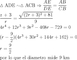 TEX: \[<br />\begin{gathered}<br />  \vartriangle {\text{ADE}} \sim \vartriangle {\text{ACB}} \Rightarrow \frac{{AE}}<br />{{DE}} = \frac{{AB}}<br />{{CB}} \hfill \\<br />  \frac{{{\text{r + 3}}}}<br />{r} = \frac{{\sqrt {(2r + 3)^2  + 81} }}<br />{9} \hfill \\<br />  4r^4  + 12r^3  + 9r^2  - 468r - 729 = 0 \hfill \\<br />  (r - \frac{9}<br />{2})(4r^3  + 30r^2  + 144r + 162) = 0 \hfill \\<br />  r = \frac{9}<br />{2} \hfill \\<br />  {\text{por lo que el diametro mide 9 km }} \hfill \\ <br />\end{gathered} <br />\]<br />