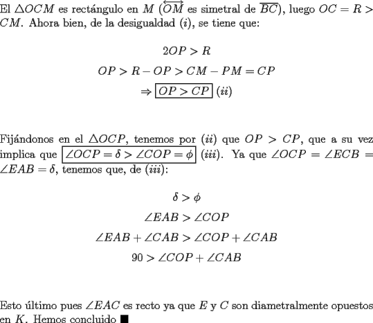 TEX: \noindent El $\triangle{OCM}$ es rect\'angulo en $M$ ($\overleftrightarrow{OM}$ es simetral de $\overline{BC}$), luego $OC=R>CM$. Ahora bien, de la desigualdad $(i)$, se tiene que:<br /><br />$$2OP>R$$<br />$$OP>R-OP>CM-PM=CP$$<br />$$\Rightarrow\boxed{OP>CP}\ (ii)$$\\<br /><br />\noindent Fij\'andonos en el $\triangle{OCP}$, tenemos por $(ii)$ que $OP>CP$, que a su vez implica que $\boxed{\angle{OCP}=\delta>\angle{COP}=\phi}\ (iii)$. Ya que $\angle{OCP}=\angle{ECB}=\angle{EAB}=\delta$, tenemos que, de $(iii)$:<br /><br />$$\delta>\phi$$<br />$$\angle{EAB}>\angle{COP}$$<br />$$\angle{EAB}+\angle{CAB}>\angle{COP}+\angle{CAB}$$<br />$$90>\angle{COP}+\angle{CAB}$$\\<br /><br />\noindent Esto \'ultimo pues $\angle{EAC}$ es recto ya que $E$ y $C$ son diametralmente opuestos en $K$. Hemos concluido $\blacksquare$