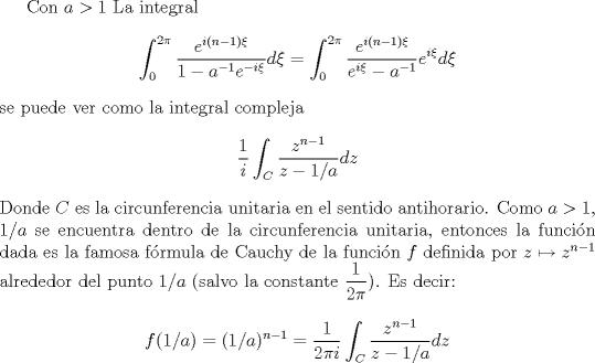 TEX: Con $a>1$ <br />La integral<br />$$\int_0^{2\pi} \frac{e^{i(n-1)\xi}}{1-a^{-1}e^{-i\xi}}d\xi =\int_0^{2\pi} \frac{e^{i(n-1)\xi}}{e^{i\xi}-a^{-1}}e^{i\xi}d\xi$$<br />se puede ver como la integral compleja<br />$$\frac 1 i \int_C\frac{z^{n-1}}{z-1/a}dz$$<br />Donde $C$ es la circunferencia unitaria en el sentido antihorario. Como $a>1$, $1/a$ se encuentra dentro de la circunferencia unitaria, entonces la funcin dada es la famosa frmula de Cauchy de la funcin $f$ definida por $z\mapsto z^{n-1}$ alrededor del punto $1/a$ (salvo la constante $\dfrac{1}{2\pi}$). Es decir:<br />$$f(1/a)=(1/a)^{n-1}=\frac {1 }{2\pi i }\int_C\frac{z^{n-1}}{z-1/a}dz$$<br />