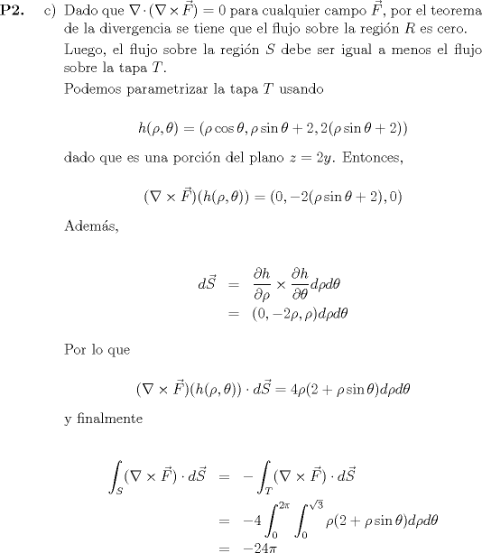 TEX: <br />\begin{itemize}<br />	\item[\textbf{P2.}]<br /><br />	\begin{itemize}<br />		\item[c)] Dado que $\nabla \cdot (\nabla \times \vec{F}) = 0$ para cualquier campo $\vec{F}$, por el teorema de la divergencia se tiene que el flujo sobre la regin $R$ es cero.<br /><br />			Luego, el flujo sobre la regin $S$ debe ser igual a menos el flujo sobre la tapa $T$.<br /><br />			Podemos parametrizar la tapa $T$ usando<br />			<br />			\begin{equation*}<br />						h(\rho, \theta) = (\rho\cos\theta, \rho\sin\theta + 2, 2(\rho\sin\theta + 2))<br />			\end{equation*}<br /><br />			dado que es una porcin del plano $z = 2y$. Entonces,<br /><br />			\begin{equation*}<br />						(\nabla \times \vec{F})(h(\rho, \theta)) = (0, -2(\rho\sin\theta + 2), 0)<br />			\end{equation*}<br /><br />			Adems,<br />			<br />			\begin{eqnarray*}<br />						d\vec{S} &=& \displaystyle\frac{\partial h}{\partial \rho} \times \frac{\partial h}{\partial \theta}d\rho d\theta \\*<br />						&=& (0, -2\rho, \rho)d\rho d\theta<br />			\end{eqnarray*}<br /><br />			Por lo que <br />			<br />			\begin{equation*}<br />						(\nabla \times \vec{F})(h(\rho, \theta)) \cdot d\vec{S} = 4\rho(2 + \rho\sin\theta) d\rho d\theta<br />			\end{equation*}<br />			<br />			 y finalmente<br /><br />			\begin{eqnarray*}<br />						\displaystyle\int_S (\nabla \times \vec{F}) \cdot d\vec{S} &=& -\int_T (\nabla \times \vec{F}) \cdot d\vec{S} \\*<br />						&=& -4\int_0^{2\pi} \int_0^{\sqrt{3}} \rho(2 + \rho\sin\theta) d\rho d\theta \\*<br />						&=& -24\pi<br />			\end{eqnarray*}<br />	\end{itemize}<br /><br /><br />\end{itemize}<br /><br />