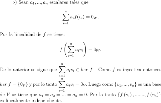 TEX: $\Longrightarrow )$ Sean $a_1,...,a_n$ escalares tales que $$\displaystyle \sum_{i=1}^{n} a_if(v_i)=0_W.$$<br />\\<br />Por la linealidad de $f$ se tiene: $$f\left(\displaystyle \sum_{i=1}^{n} a_iv_i\right)=0_W.$$<br />\\<br />De lo anterior se sigue que $\displaystyle \sum_{i=1}^{n} a_iv_i\in{ker\ f}$ . Como $f$ es inyectiva entonces $ker\ f= \left\{ {0_V} \right\}$ y por lo tanto $\displaystyle \sum_{i=1}^{n} a_iv_i=0_V.$ Luego como $\left\{ {v_1,...,v_n} \right\}$ es una base de $V$ se tiene que $a_1=a_2=...=a_n=0.$ Por lo tanto $\left\{ {f\left( {v_1 } \right),.......,f\left( {v_n } \right)} \right\}$ es linealmente independiente.